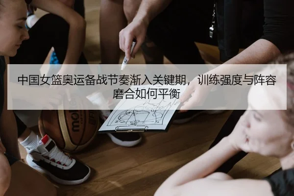 中国女篮奥运备战节奏渐入关键期，训练强度与阵容磨合如何平衡
